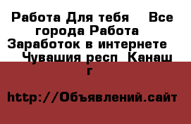 Работа Для тебя  - Все города Работа » Заработок в интернете   . Чувашия респ.,Канаш г.